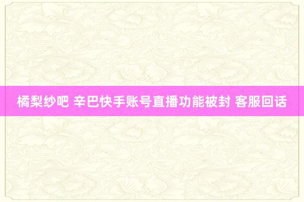 橘梨纱吧 辛巴快手账号直播功能被封 客服回话