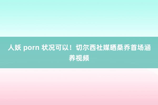 人妖 porn 状况可以！切尔西社媒晒桑乔首场涵养视频