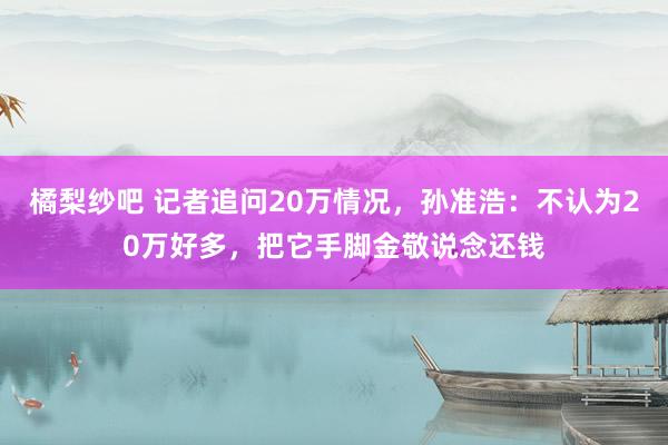 橘梨纱吧 记者追问20万情况,孙准浩:不认为20万好多,把它手脚金敬说念还钱