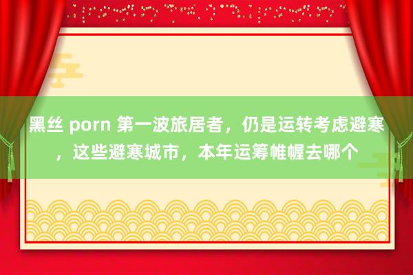 黑丝 porn 第一波旅居者，仍是运转考虑避寒，这些避寒城市，本年运筹帷幄去哪个