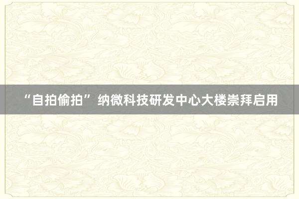“自拍偷拍” 纳微科技研发中心大楼崇拜启用