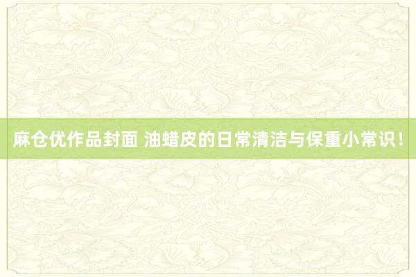 麻仓优作品封面 油蜡皮的日常清洁与保重小常识！