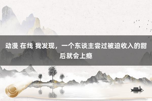 动漫 在线 我发现,一个东谈主尝过被迫收入的甜后就会上瘾