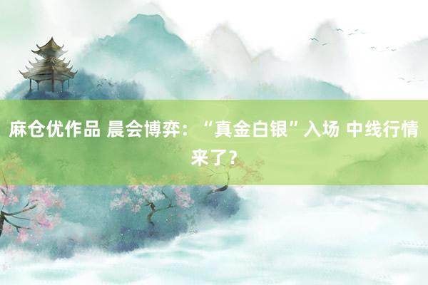 麻仓优作品 晨会博弈:“真金白银”入场 中线行情来了?