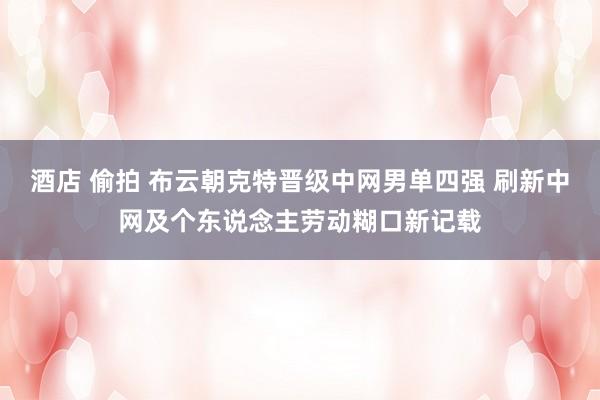 酒店 偷拍 布云朝克特晋级中网男单四强 刷新中网及个东说念主劳动糊口新记载