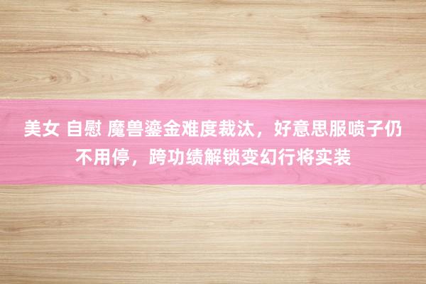 美女 自慰 魔兽鎏金难度裁汰，好意思服喷子仍不用停，跨功绩解锁变幻行将实装