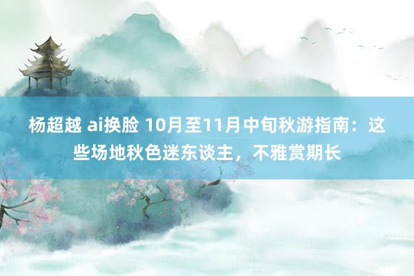 杨超越 ai换脸 10月至11月中旬秋游指南：这些场地秋色迷东谈主，不雅赏期长