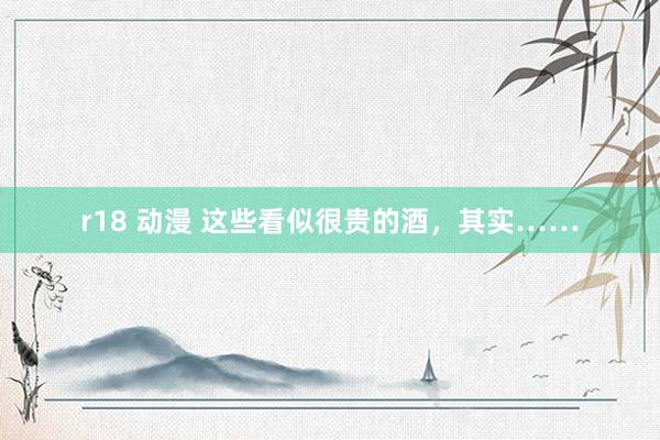 r18 动漫 这些看似很贵的酒，其实……