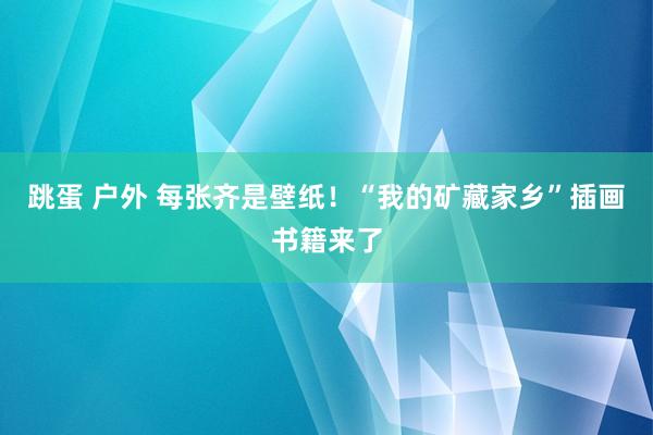 跳蛋 户外 每张齐是壁纸！“我的矿藏家乡”插画书籍来了
