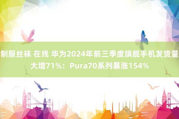 制服丝袜 在线 华为2024年前三季度旗舰手机发货量大增71%：Pura70系列暴涨154%