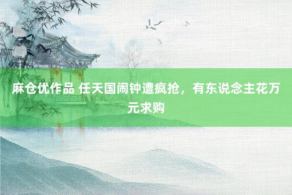 麻仓优作品 任天国闹钟遭疯抢，有东说念主花万元求购