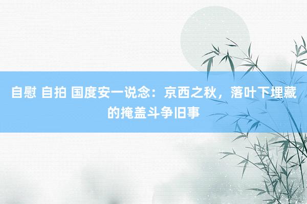 自慰 自拍 国度安一说念：京西之秋，落叶下埋藏的掩盖斗争旧事