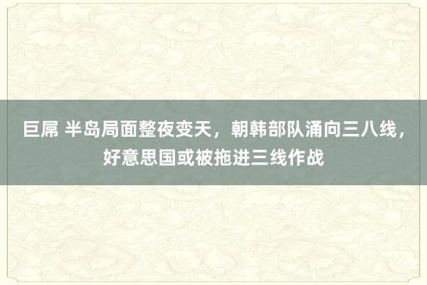 巨屌 半岛局面整夜变天，朝韩部队涌向三八线，好意思国或被拖进三线作战
