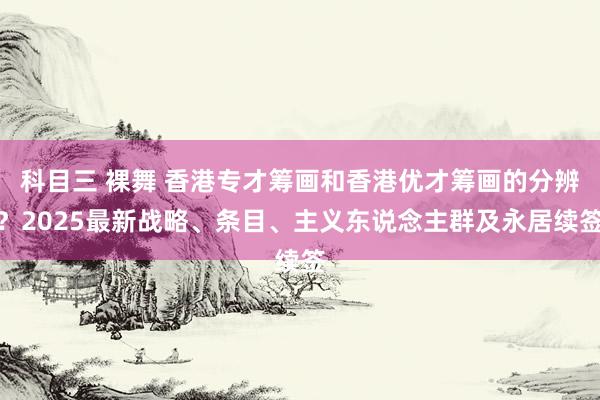 科目三 裸舞 香港专才筹画和香港优才筹画的分辨？2025最新战略、条目、主义东说念主群及永居续签