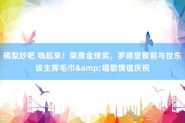 橘梨纱吧 嗨起来！荣膺金球奖，罗德里餐前与世东谈主挥毛巾&唱歌情谊庆祝