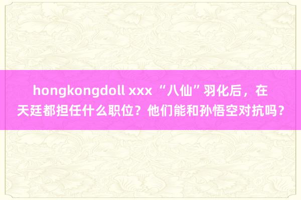 hongkongdoll xxx “八仙”羽化后，在天廷都担任什么职位？他们能和孙悟空对抗吗？