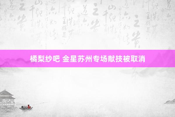 橘梨纱吧 金星苏州专场献技被取消