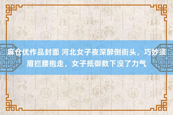 麻仓优作品封面 河北女子夜深醉倒街头，巧妙须眉拦腰抱走，女子抵御数下没了力气