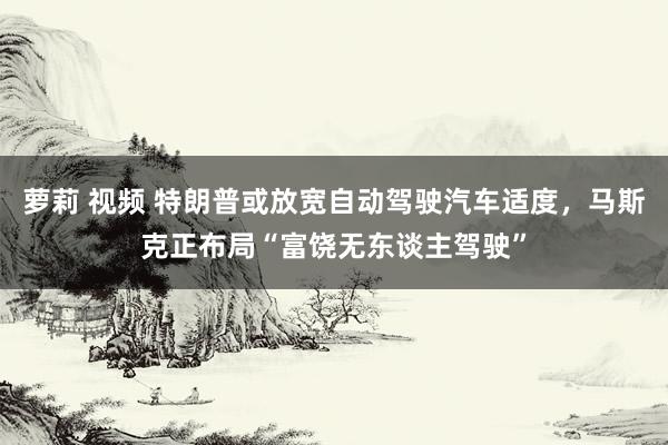 萝莉 视频 特朗普或放宽自动驾驶汽车适度，马斯克正布局“富饶无东谈主驾驶”
