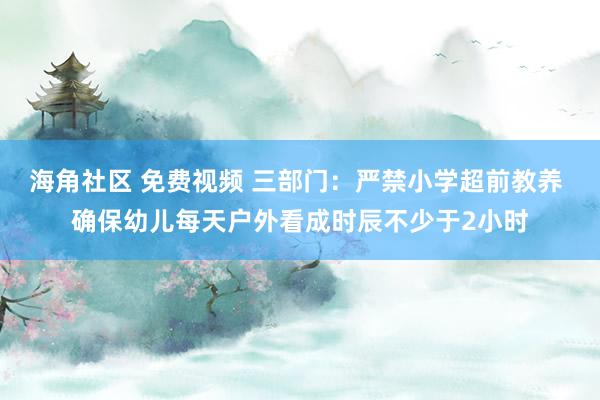 海角社区 免费视频 三部门：严禁小学超前教养 确保幼儿每天户外看成时辰不少于2小时