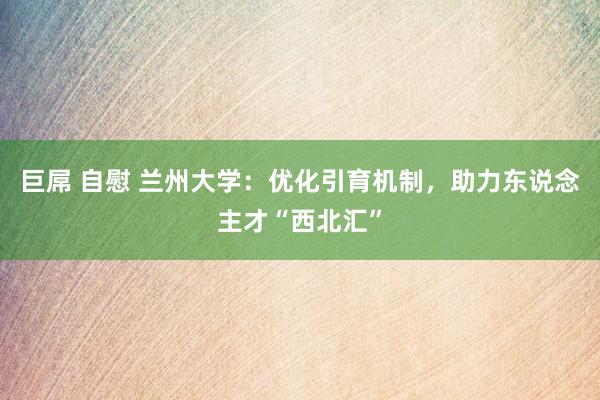 巨屌 自慰 兰州大学：优化引育机制，助力东说念主才“西北汇”