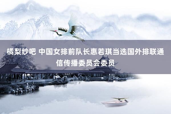 橘梨纱吧 中国女排前队长惠若琪当选国外排联通信传播委员会委员