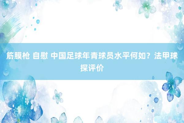 筋膜枪 自慰 中国足球年青球员水平何如？法甲球探评价