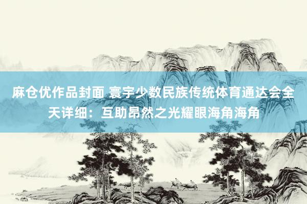 麻仓优作品封面 寰宇少数民族传统体育通达会全天详细：互助昂然之光耀眼海角海角