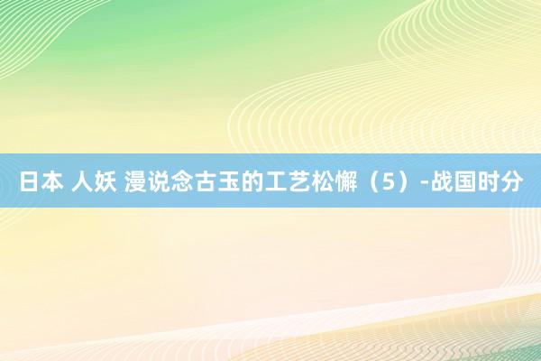 日本 人妖 漫说念古玉的工艺松懈（5）-战国时分