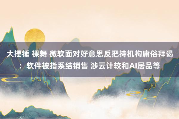 大摆锤 裸舞 微软面对好意思反把持机构庸俗拜谒：软件被指系结销售 涉云计较和AI居品等