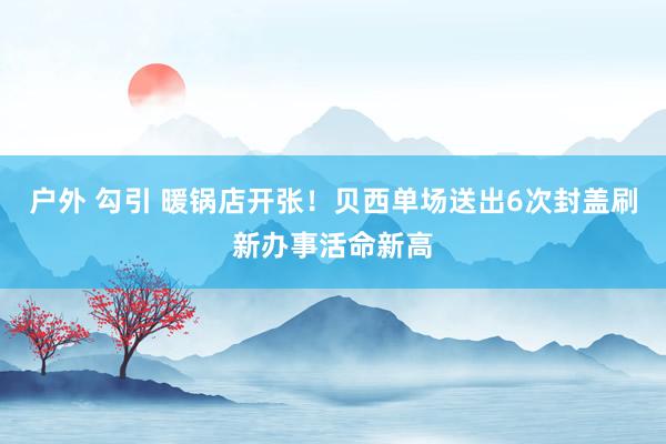 户外 勾引 暖锅店开张！贝西单场送出6次封盖刷新办事活命新高