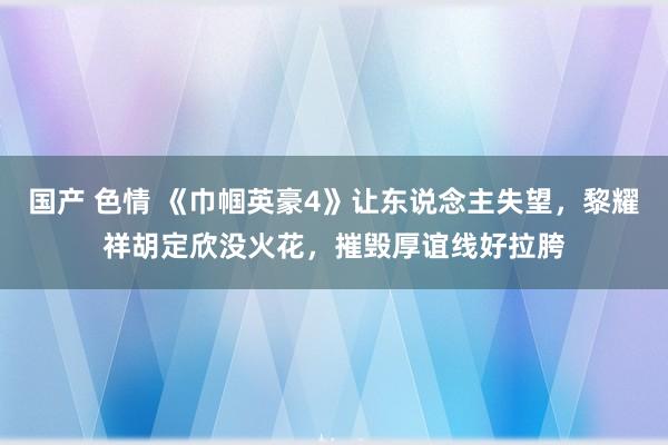 国产 色情 《巾帼英豪4》让东说念主失望，黎耀祥胡定欣没火花，摧毁厚谊线好拉胯