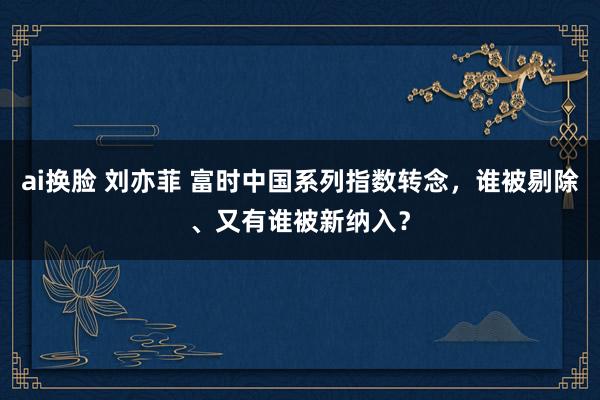 ai换脸 刘亦菲 富时中国系列指数转念，谁被剔除、又有谁被新纳入？
