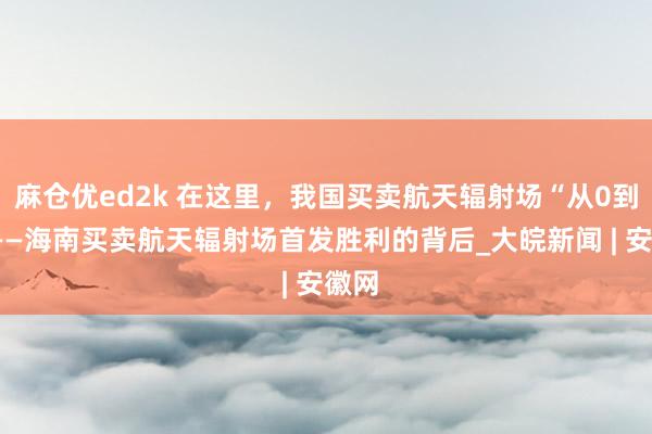 麻仓优ed2k 在这里，我国买卖航天辐射场“从0到1”——海南买卖航天辐射场首发胜利的背后_大皖新闻 | 安徽网