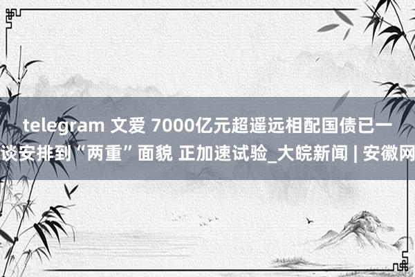 telegram 文爱 7000亿元超遥远相配国债已一谈安排到“两重”面貌 正加速试验_大皖新闻 | 安徽网