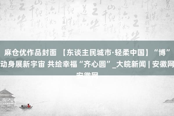 麻仓优作品封面 【东谈主民城市·轻柔中国】“博”动身展新宇宙 共绘幸福“齐心圆”_大皖新闻 | 安徽网