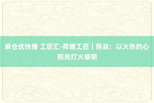 麻仓优快播 工匠汇·荷塘工匠｜陈焱：以火热的心照亮灯火晴明