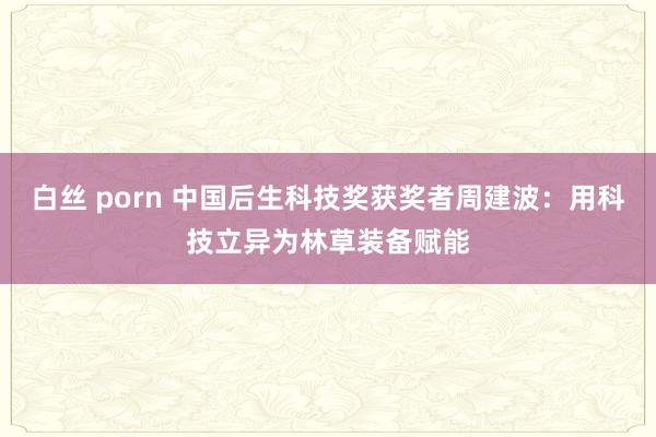白丝 porn 中国后生科技奖获奖者周建波：用科技立异为林草装备赋能