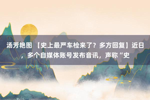 汤芳艳图 【史上最严车检来了？多方回复】近日，多个自媒体账号发布音讯，声称“史