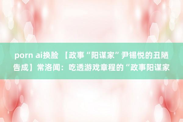 porn ai换脸 【政事“阳谋家”尹锡悦的丑陋告成】常洛闻：吃透游戏章程的“政事阳谋家