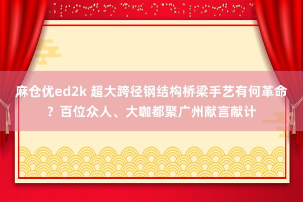 麻仓优ed2k 超大跨径钢结构桥梁手艺有何革命？百位众人、大咖都聚广州献言献计
