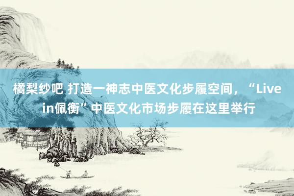 橘梨纱吧 打造一神志中医文化步履空间，“Live in佩衡”中医文化市场步履在这里举行