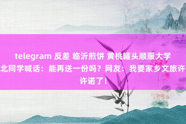 telegram 反差 临沂煎饼 黄桃罐头顺服大学生 湖北同学喊话：能再送一份吗？网友：我要家乡文旅许诺了！