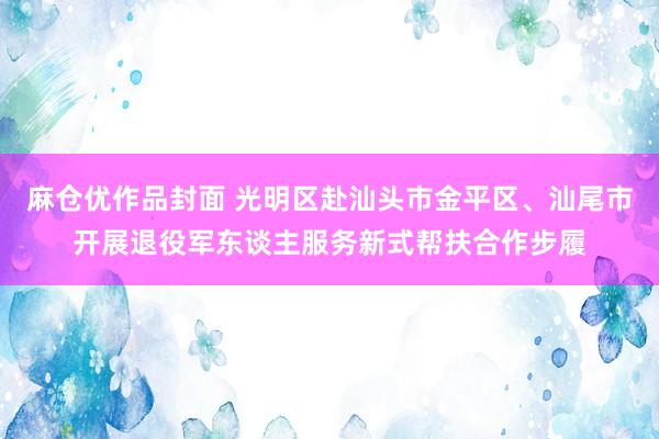 麻仓优作品封面 光明区赴汕头市金平区、汕尾市开展退役军东谈主服务新式帮扶合作步履