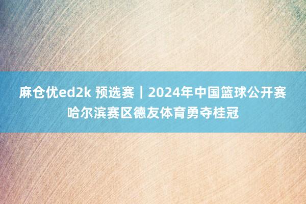 麻仓优ed2k 预选赛｜2024年中国篮球公开赛哈尔滨赛区德友体育勇夺桂冠