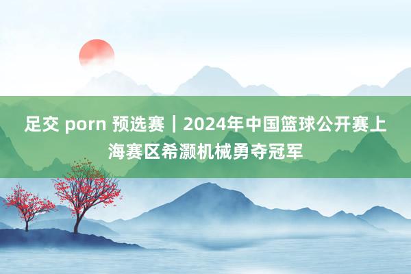 足交 porn 预选赛｜2024年中国篮球公开赛上海赛区希灏机械勇夺冠军