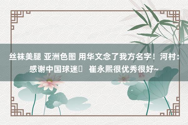 丝袜美腿 亚洲色图 用华文念了我方名字!河村:感谢中国球迷❤ 崔永熙很优秀很好~
