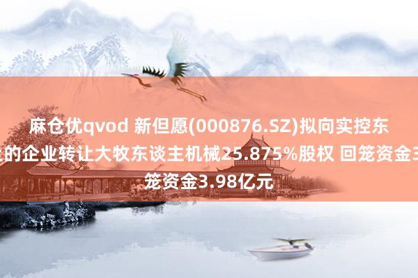麻仓优qvod 新但愿(000876.SZ)拟向实控东谈主为止的企业转让大牧东谈主机械25.875%股权 回笼资金3.98亿元
