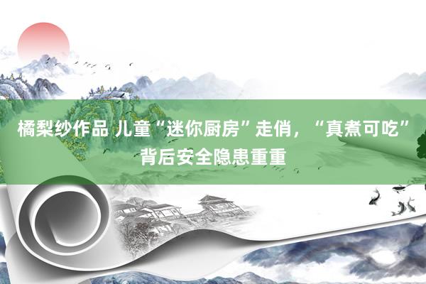 橘梨纱作品 儿童“迷你厨房”走俏，“真煮可吃”背后安全隐患重重