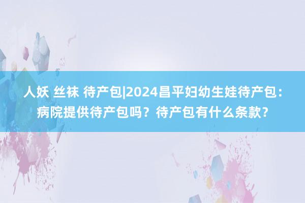 人妖 丝袜 待产包|2024昌平妇幼生娃待产包：病院提供待产包吗？待产包有什么条款？